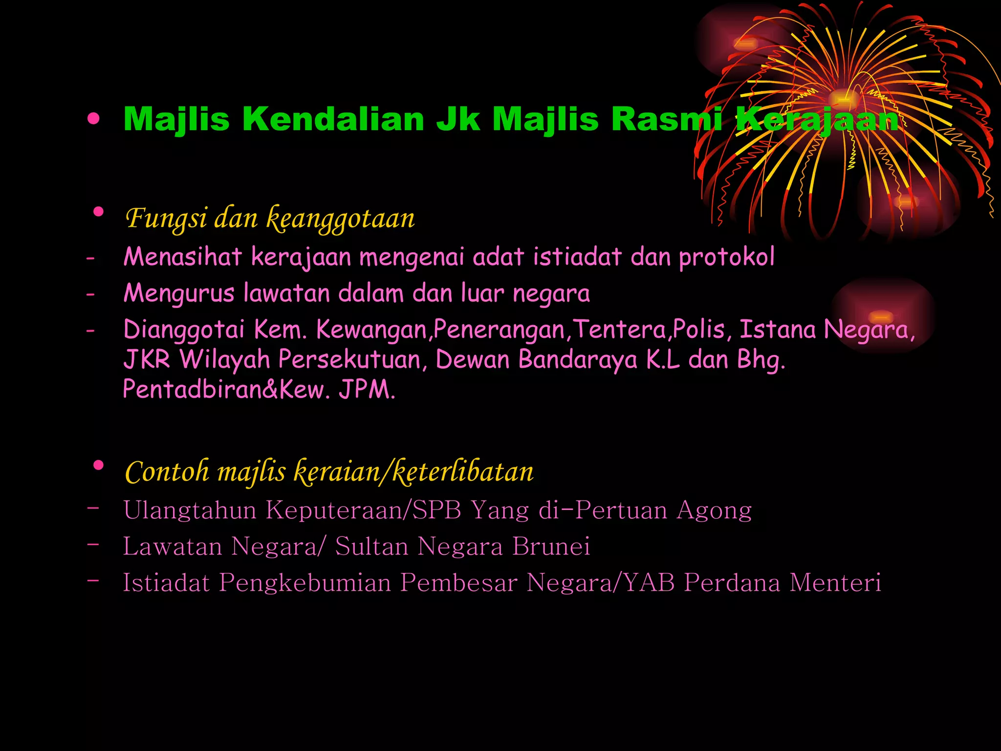 Majlis Kendalian Jk Majlis Rasmi Kerajaan Fungsi dan keanggotaan Menasihat kerajaan mengenai adat istiadat dan protokol Mengurus lawatan dalam dan luar negara Dianggotai Kem. Kewangan,Penerangan,Tentera,Polis, Istana Negara, JKR Wilayah Persekutuan, Dewan Bandaraya K.L dan Bhg. Pentadbiran&Kew. JPM. Contoh majlis keraian/keterlibatan Ulangtahun Keputeraan/SPB Yang di-Pertuan Agong Lawatan Negara/ Sultan Negara Brunei Istiadat Pengkebumian Pembesar Negara/YAB Perdana Menteri 