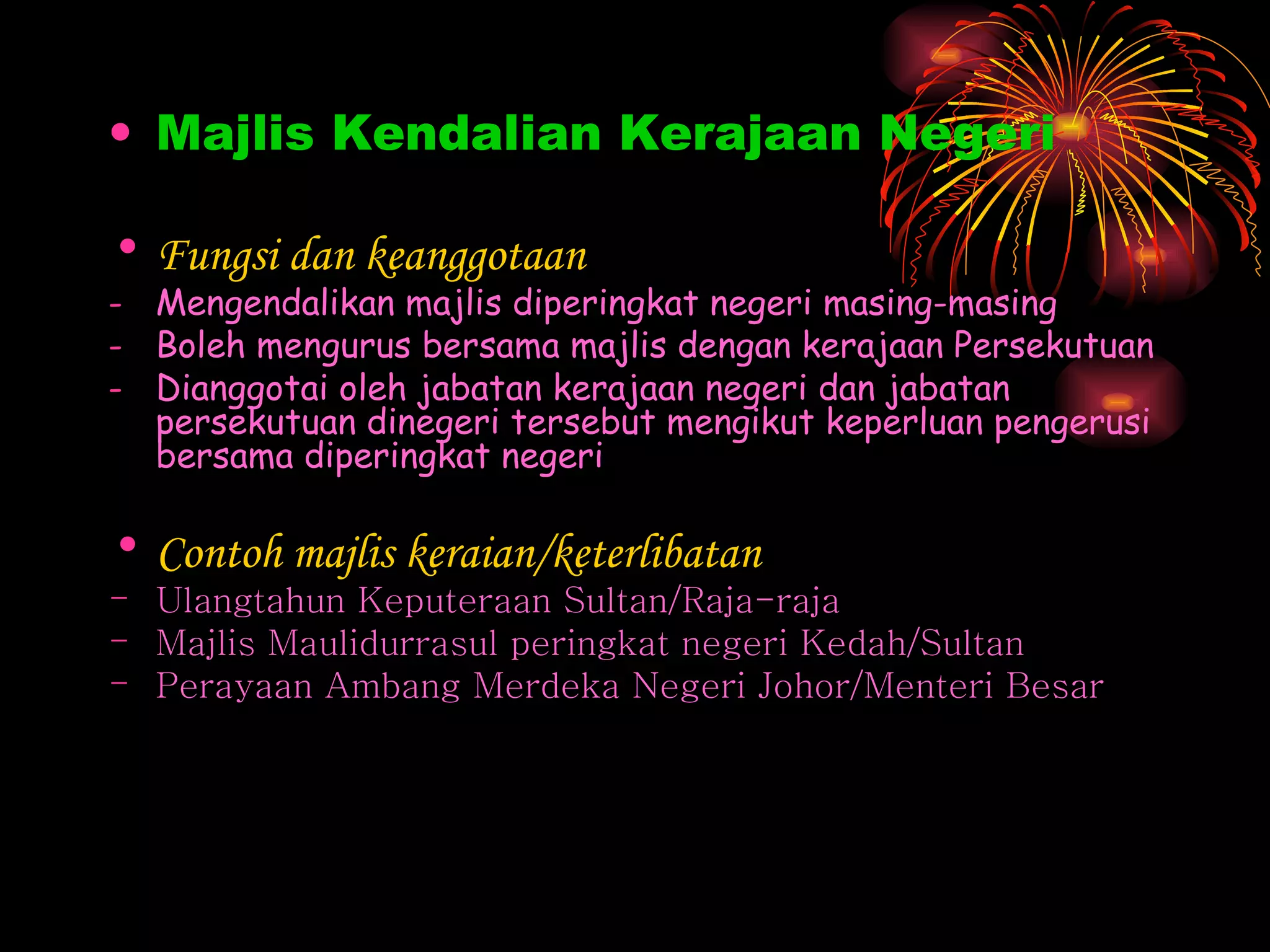 Majlis Kendalian Kerajaan Negeri Fungsi dan keanggotaan Mengendalikan majlis diperingkat negeri masing-masing Boleh mengurus bersama majlis dengan kerajaan Persekutuan Dianggotai oleh jabatan kerajaan negeri dan jabatan persekutuan dinegeri tersebut mengikut keperluan pengerusi bersama diperingkat negeri Contoh majlis keraian/keterlibatan Ulangtahun Keputeraan Sultan/Raja-raja Majlis Maulidurrasul peringkat negeri Kedah/Sultan Perayaan Ambang Merdeka Negeri Johor/Menteri Besar  