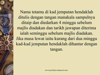 Nama tetamu di kad jemputan hendaklah
ditulis dengan tangan manakala sampulnya
ditaip dan diedarkan 4 minggu sebelum
majlis diadakan dan tarikh jawapan diterima
ialah seminggu sebelum majlis diadakan.
Jika masa lewat iaitu kurang dari dua minggu
kad-kad jemputan hendaklah dihantar dengan
tangan.
www.protokol-malaysia.com
 