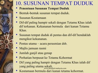 www.protokol-malaysia.com
10. SUSUNAN TEMPAT DUDUK
 Penentuan Susunan Tempat Duduk
 Bentuk-bentuk susunan tempat duduk.
 Susunan Keutamaan
 Dif-dif paling hampir sekali dengan Tetamu Khas ialah
dif terkanan. Kekananan bermula dari kanan Tetamu
Khas.
 Susunan tempat duduk di pentas dan dif-dif hendaklah
mengikut kekananan.
 Pentas utama – acara perasmian dsb.
 Majlis jamuan rasmi
 Jumlah ganjil atau genap
 Perhatian berpusat ke Tetamu Kehormat
 Dif yang paling hampir dengan Tetamu Khas ialah dif
yang paling utama sekali.
 Keutamaan bermula dari kanan tetamu kehormat.
 