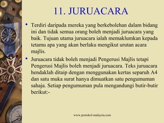 www.protokol-malaysia.com
11. JURUACARA
 Terdiri daripada mereka yang berkebolehan dalam bidang
ini dan tidak semua orang boleh menjadi juruacara yang
baik. Tujuan utama juruacara ialah memaklumkan kepada
tetamu apa yang akan berlaku mengikut urutan acara
majlis.
 Juruacara tidak boleh menjadi Pengerusi Majlis tetapi
Pengerusi Majlis boleh menjadi juruacara. Teks juruacara
hendaklah ditaip dengan menggunakan kertas separuh A4
dan satu muka surat hanya dimuatkan satu pengumuman
sahaja. Setiap pengumuman pula mengandungi butir-butir
berikut:-
 