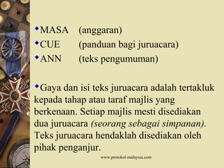 MASA (anggaran)
CUE (panduan bagi juruacara)
ANN (teks pengumuman)
Gaya dan isi teks juruacara adalah tertakluk
kepada tahap atau taraf majlis yang
berkenaan. Setiap majlis mesti disediakan
dua juruacara (seorang sebagai simpanan).
Teks juruacara hendaklah disediakan oleh
pihak penganjur.
www.protokol-malaysia.com
 