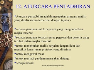 www.protokol-malaysia.com
12. ATURCARA PENTADBIRAN
Aturcara pentadbiran adalah merupakan aturcara majlis
yang ditulis secara terperinci dengan tujuan:-
sebagai panduan untuk pegawai yang mengendalikan
majlis tersebut
sebagai panduan kepada semua pegawai dan pekerja yang
terlibat dalam majlis tersebut
untuk menentukan majlis berjalan dengan licin dan
mengikut lunas-lunas protokol yang diterima
untuk mengawal masa
untuk menjadi panduan masa akan datang
sebagai rekod
 
