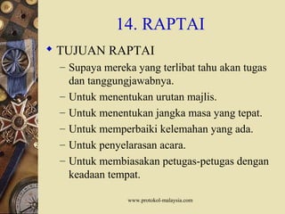 www.protokol-malaysia.com
14. RAPTAI
 TUJUAN RAPTAI
– Supaya mereka yang terlibat tahu akan tugas
dan tanggungjawabnya.
– Untuk menentukan urutan majlis.
– Untuk menentukan jangka masa yang tepat.
– Untuk memperbaiki kelemahan yang ada.
– Untuk penyelarasan acara.
– Untuk membiasakan petugas-petugas dengan
keadaan tempat.
 