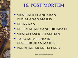 www.protokol-malaysia.com
16. POST MORTEM
 MENILAI KELANCARAN
PERJALANAN MAJLIS
 KEJAYAAN
 KELEMAHAN YANG DIDAPATI
 MENGATASI KELEMAHAN
 CARA MEMPERBAIKI
KESELURUHAN MAJLIS
 PANDUAN AKAN DATANG
 