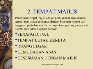 www.protokol-malaysia.com
2. TEMPAT MAJLIS
Penentuan tempat majlis adalah perlu dibuat awal kerana
tempat majlis ada kaitannya dengan bilangan tetamu dan
anggaran perbelanjaan. Perkara-perkara penting yang mesti
diambilkira adalah seperti berikut:
SENANG DITUJU
TEMPAT LETAK KERETA
RUANG LEGAR
KEMUDAHAN ASAS
KESESUAIAN DENGAN MAJLIS
 
