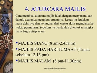 www.protokol-malaysia.com
4. ATURCARA MAJLIS
Cara membuat aturcara majlis ialah dengan menyenaraikan
dahulu acaranya mengjkut urutannya. Lepas itu letakkan
masa akhirnya dan kemudian dari waktu akhir rnembawa ke
waktu permulaan. Sebelum itu hendaklah ditentukan jangka
masa bagi setiap acara.
MAJLIS SIANG (8 am-2.45a.m)
MAJLIS PADA HARI JUMAAT (Tamat
sebelum 12.15 pm)
MAJLIS MALAM (8 pm-11.30pm)
 