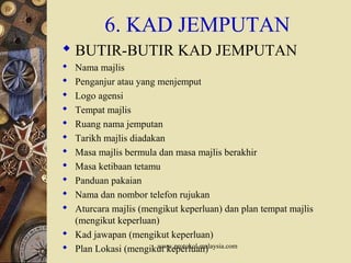 www.protokol-malaysia.com
6. KAD JEMPUTAN
 BUTIR-BUTIR KAD JEMPUTAN
 Nama majlis
 Penganjur atau yang menjemput
 Logo agensi
 Tempat majlis
 Ruang nama jemputan
 Tarikh majlis diadakan
 Masa majlis bermula dan masa majlis berakhir
 Masa ketibaan tetamu
 Panduan pakaian
 Nama dan nombor telefon rujukan
 Aturcara majlis (mengikut keperluan) dan plan tempat majlis
(mengikut keperluan)
 Kad jawapan (mengikut keperluan)
 Plan Lokasi (mengikut keperluan)
 
