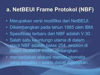a. NetBEUI Frame Protokol (NBF)
• Merupakan versi modifiksi dari NetBEUI.
• Dikembangkan pada tahun 1985 oleh IBM.
• Spesifikasi terbaru dari NBF adalah V.30.
• Salah satu keuntungn utama di dalam
stack NBF adalah batas 254, session di
dalam NetBEUI sudah dihilangkan.
• menyediakan alokasi memori otomatis
yang sewaktu – waktu dapat digunakan.
 