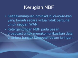 Kerugian NBF
• Ketidakmampuan protokol ini di-route-kan
yang berarti secara virtual tidak berguna
untuk sebuah WAN.
• Ketergantungan NBF pada pesan
broadcast untuk mengkomunikasikan data
di antara banyak komputer dalam jaringan.
 