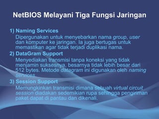 NetBIOS Melayani Tiga Fungsi Jaringan
1) Naming Services
Dipergunakan untuk menyebarkan nama group, user
dan komputer ke jaringan. Ia juga bertugas untuk
memastikan agar tidak terjadi duplikasi nama.
2) DataGram Support
Menyediakan transmisi tanpa koneksi yang tidak
menjamin suksesnya, besarnya tidak lebih besar dari
512 bytes. Metode datagram ini digunakan oleh naming
services.
3) Session Support
Memungkinkan transmisi dimana sebuah virtual circuit
session diadakan sedemikian rupa sehingga pengiriman
paket dapat di pantau dan dikenali.
 