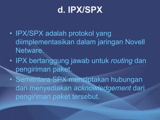 d. IPX/SPX
• IPX/SPX adalah protokol yang
diimplementasikan dalam jaringan Novell
Netware.
• IPX bertanggung jawab untuk routing dan
pengiriman paket.
• Sementara SPX menciptakan hubungan
dan menyediakan acknowledgement dari
pengiriman paket tersebut.
 