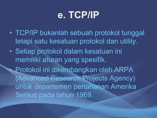 e. TCP/IP
• TCP/IP bukanlah sebuah protokol tunggal
tetapi satu kesatuan protokol dan utility.
• Setiap protokol dalam kesatuan ini
memiliki aturan yang spesifik.
• Protokol ini dikembangkan oleh ARPA
(Advanced Research Projects Agency)
untuk departemen pertahanan Amerika
Serikat pada tahun 1969.
 