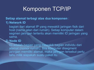 Komponen TCP/IP
Setiap alamat terbagi atas dua komponen :
1) Network ID
bagian dari alamat IP yang mewakili jaringan fisik dari
host (nama jalan dari rumah). Setiap komputer dalam
segmen jaringan tertentu akan memiliki ID jaringan yang
sama.
2) Node ID
Ini adalah bagian yang mewakili bagian individu dari
alamat (nomor rumah). Bila komputer disegment
jaringan memiliki alamat, maka jaringan tersebut perlu
tahu milik siapakah suatu paket itu.
 