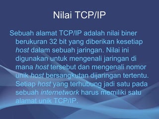 Nilai TCP/IP
Sebuah alamat TCP/IP adalah nilai biner
berukuran 32 bit yang diberikan kesetiap
host dalam sebuah jaringan. Nilai ini
digunakan untuk mengenali jaringan di
mana host tersebut dan mengenali nomor
unik host bersangkutan dijaringan tertentu.
Setiap host yang terhubung jadi satu pada
sebuah internetwork harus memiliki satu
alamat unik TCP/IP.
 