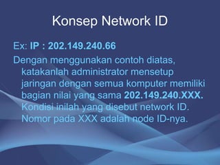 Konsep Network ID
Ex: IP : 202.149.240.66
Dengan menggunakan contoh diatas,
katakanlah administrator mensetup
jaringan dengan semua komputer memiliki
bagian nilai yang sama 202.149.240.XXX.
Kondisi inilah yang disebut network ID.
Nomor pada XXX adalah node ID-nya.
 