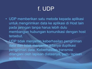 f. UDP
• UDP memberikan satu metode kepada aplikasi
untuk mengirimkan data ke aplikasi di Host lain
pada jaringan tanpa harus lebih dulu
membangun hubungan komunikasi dengan host
tersebut.
• UDP tidak menjamin keberhasilan pengiriman
data dan tidak menjamin adanya duplikasi
pengiriman data. Keberhasilan transmisi
ditangani oleh lapisan diatasnya, yaitu lapisan
aplikasi.
 