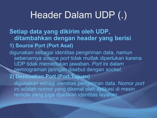Header Dalam UDP (.)
Setiap data yang dikirim oleh UDP,
ditambahkan dengan header yang berisi
1) Source Port (Port Asal)
digunakan sebagai identitas pengiriman data, namun
sebenarnya source port tidak mutlak diperlukan karena
UDP tidak memerlukan jawaban. Port ini dalam
pemrograman jaringan disebut dengan socket.
2) Destination Port (Port Tujuan)
digunakan sebagi identitas pengiriman data. Nomor port
ini adalah nomor yang dikenal oleh aplikasi di mesin
remote yang juga dijadikan identitas layanan.
 