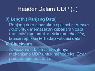 Header Dalam UDP (..)
3) Length ( Panjang Data)
Panjang data diperlukan aplikasi di remote
host untuk memastikan kebenaran data
transmisi dan untuk melakukan checking
lapisan aplikasi terhadap validasi data.
4) Checksum
Checksum adalah satu-satunya
mekanisme UDP untuk mendeteksi Error
pada pengiriman data.
 