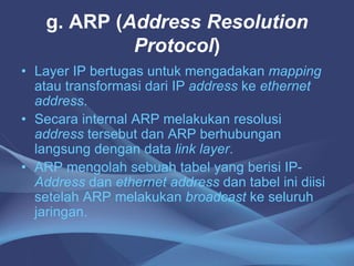 g. ARP (Address Resolution
Protocol)
• Layer IP bertugas untuk mengadakan mapping
atau transformasi dari IP address ke ethernet
address.
• Secara internal ARP melakukan resolusi
address tersebut dan ARP berhubungan
langsung dengan data link layer.
• ARP mengolah sebuah tabel yang berisi IP-
Address dan ethernet address dan tabel ini diisi
setelah ARP melakukan broadcast ke seluruh
jaringan.
 