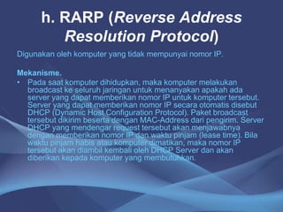 h. RARP (Reverse Address
Resolution Protocol)
Digunakan oleh komputer yang tidak mempunyai nomor IP.
Mekanisme.
• Pada saat komputer dihidupkan, maka komputer melakukan
broadcast ke seluruh jaringan untuk menanyakan apakah ada
server yang dapat memberikan nomor IP untuk komputer tersebut.
Server yang dapat memberikan nomor IP secara otomatis disebut
DHCP (Dynamic Host Configuration Protocol). Paket broadcast
tersebut dikirim beserta dengan MAC-Address dari pengirim. Server
DHCP yang mendengar request tersebut akan menjawabnya
dengan memberikan nomor IP dan waktu pinjam (lease time). Bila
waktu pinjam habis atau komputer dimatikan, maka nomor IP
tersebut akan diambil kembali oleh DHCP Server dan akan
diberikan kepada komputer yang membutuhkan.
 
