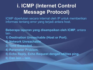 i. ICMP (Internet Control
Message Protocol)
ICMP diperlukan secara internal oleh IP untuk memberikan
informasi tentang error yang terjadi antara host.
Beberapa laporan yang disampaikan oleh ICMP, antara
lain :
1) Destination Unreachable (Host or Port).
2) Network Unreachable.
3) Time Exceeded.
4) Parameter Problem.
5) Echo Reply, Echo Request dengan utilitas ping.
6) Dan lain – lain.
 