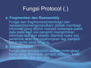 Fungsi Protocol (.)
a. Fragmentasi dan Reassembly
Fungsi dari fragmentasi(membagi) dan
reassembly(mengumpulkan) adalah membagi
informasi yang dikirim menjadi beberapa paket
data pada saat sisi pengirim mengirimkan
informasi tadi dan setelah diterima maka sisi
penerima akan menggabungkan lagi menjadi
paket berita yang lengkap.
b. Encaptulation
Fungsi dari encaptulation adalah melengkapi
berita yang dikirimkan dengan address, kode-
kode koreksi dan lain-lain.
 