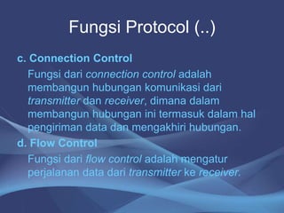 Fungsi Protocol (..)
c. Connection Control
Fungsi dari connection control adalah
membangun hubungan komunikasi dari
transmitter dan receiver, dimana dalam
membangun hubungan ini termasuk dalam hal
pengiriman data dan mengakhiri hubungan.
d. Flow Control
Fungsi dari flow control adalah mengatur
perjalanan data dari transmitter ke receiver.
 