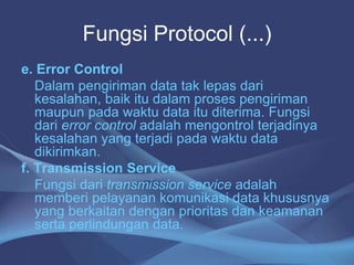 Fungsi Protocol (...)
e. Error Control
Dalam pengiriman data tak lepas dari
kesalahan, baik itu dalam proses pengiriman
maupun pada waktu data itu diterima. Fungsi
dari error control adalah mengontrol terjadinya
kesalahan yang terjadi pada waktu data
dikirimkan.
f. Transmission Service
Fungsi dari transmission service adalah
memberi pelayanan komunikasi data khususnya
yang berkaitan dengan prioritas dan keamanan
serta perlindungan data.
 