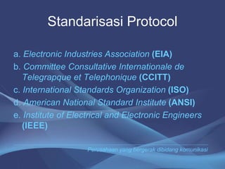 Standarisasi Protocol
a. Electronic Industries Association (EIA)
b. Committee Consultative Internationale de
Telegrapque et Telephonique (CCITT)
c. International Standards Organization (ISO)
d. American National Standard Institute (ANSI)
e. Institute of Electrical and Electronic Engineers
(IEEE)
Perusahaan yang bergerak dibidang komunikasi
 