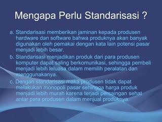 Mengapa Perlu Standarisasi ?
a. Standarisasi memberikan jaminan kepada produsen
hardware dan software bahwa produknya akan banyak
digunakan oleh pemakai dengan kata lain potensi pasar
menjadi lebih besar.
b. Standarisasi menjadikan produk dari para produsen
komputer dapat saling berkomunikasi, sehingga pembeli
menjadi lebih leluasa dalam memilih peralatan dan
menggunakanya.
c. Dengan standarisasi maka produsen tidak dapat
melakukan monopoli pasar sehingga harga produk
menjadi lebih murah karena terjadi persaingan sehat
antar para produsen dalam menjual produknya.
 
