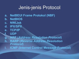 Jenis-jenis Protocol
a. NetBEUI Frame Protokol (NBF)
b. NetBIOS
c. NWLink
d. IPX/SPX
e. TCP/IP
f. UDP
g. ARP (Address Resolution Protocol)
h. RARP (Reverse Address Resolution
Protocol)
i. ICMP (Internet Control Message Protocol)
 