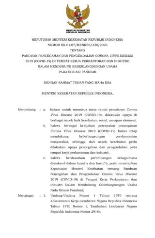 KEPUTUSAN MENTERI KESEHATAN REPUBLIK INDONESIA
NOMOR HK.01.07/MENKES/328/2020
TENTANG
PANDUAN PENCEGAHAN DAN PENGENDALIAN CORONA VIRUS DISEASE
2019 (COVID-19) DI TEMPAT KERJA PERKANTORAN DAN INDUSTRI
DALAM MENDUKUNG KEBERLANGSUNGAN USAHA
PADA SITUASI PANDEMI
DENGAN RAHMAT TUHAN YANG MAHA ESA
MENTERI KESEHATAN REPUBLIK INDONESIA,
Menimbang : a. bahwa untuk memutus mata rantai penularan Corona
Virus Disease 2019 (COVID-19), dilakukan upaya di
berbagai aspek baik kesehatan, sosial, maupun ekonomi;
b. bahwa berbagai kebijakan percepatan penanganan
Corona Virus Disease 2019 (COVID-19) harus tetap
mendukung keberlangsungan perekonomian
masyarakat, sehingga dari aspek kesehatan perlu
dilakukan upaya pencegahan dan pengendalian pada
tempat kerja perkantoran dan industri;
c. bahwa berdasarkan pertimbangan sebagaimana
dimaksud dalam huruf a dan huruf b, perlu menetapkan
Keputusan Menteri Kesehatan tentang Panduan
Pencegahan dan Pengendalian Corona Virus Disease
2019 (COVID-19) di Tempat Kerja Perkantoran dan
Industri Dalam Mendukung Keberlangsungan Usaha
Pada Situasi Pandemi;
Mengingat : 1. Undang-Undang Nomor 1 Tahun 1970 tentang
Keselamatan Kerja (Lembaran Negara Republik Indonesia
Tahun 1970 Nomor 1, Tambahan Lembaran Negara
Republik Indonesia Nomor 2918);
 