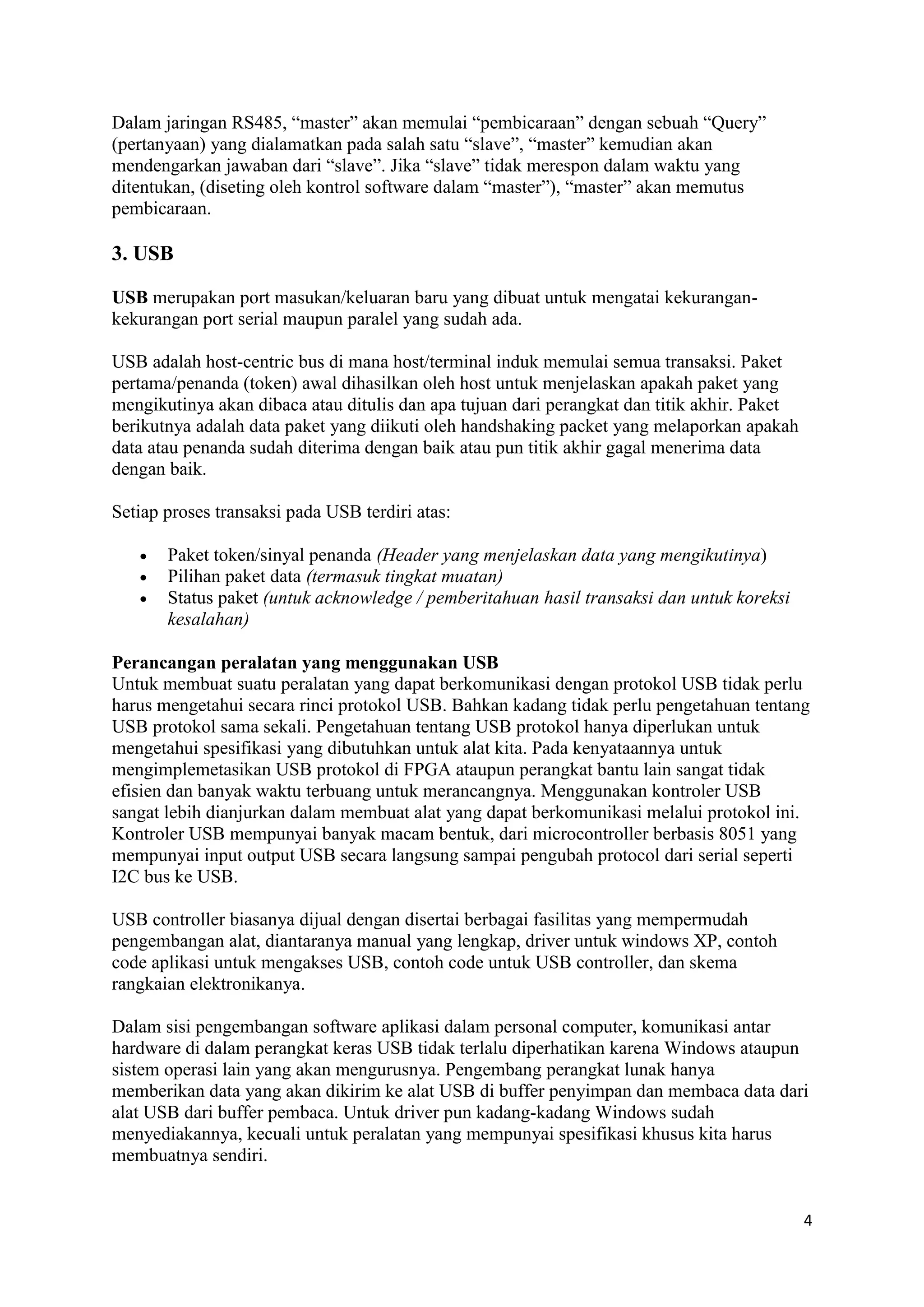 4 
Dalam jaringan RS485, “master” akan memulai “pembicaraan” dengan sebuah “Query” 
(pertanyaan) yang dialamatkan pada salah satu “slave”, “master” kemudian akan 
mendengarkan jawaban dari “slave”. Jika “slave” tidak merespon dalam waktu yang 
ditentukan, (diseting oleh kontrol software dalam “master”), “master” akan memutus 
pembicaraan. 
3. USB 
USB merupakan port masukan/keluaran baru yang dibuat untuk mengatai kekurangan-kekurangan 
port serial maupun paralel yang sudah ada. 
USB adalah host-centric bus di mana host/terminal induk memulai semua transaksi. Paket 
pertama/penanda (token) awal dihasilkan oleh host untuk menjelaskan apakah paket yang 
mengikutinya akan dibaca atau ditulis dan apa tujuan dari perangkat dan titik akhir. Paket 
berikutnya adalah data paket yang diikuti oleh handshaking packet yang melaporkan apakah 
data atau penanda sudah diterima dengan baik atau pun titik akhir gagal menerima data 
dengan baik. 
Setiap proses transaksi pada USB terdiri atas: 
 Paket token/sinyal penanda (Header yang menjelaskan data yang mengikutinya) 
 Pilihan paket data (termasuk tingkat muatan) 
 Status paket (untuk acknowledge / pemberitahuan hasil transaksi dan untuk koreksi 
kesalahan) 
Perancangan peralatan yang menggunakan USB 
Untuk membuat suatu peralatan yang dapat berkomunikasi dengan protokol USB tidak perlu 
harus mengetahui secara rinci protokol USB. Bahkan kadang tidak perlu pengetahuan tentang 
USB protokol sama sekali. Pengetahuan tentang USB protokol hanya diperlukan untuk 
mengetahui spesifikasi yang dibutuhkan untuk alat kita. Pada kenyataannya untuk 
mengimplemetasikan USB protokol di FPGA ataupun perangkat bantu lain sangat tidak 
efisien dan banyak waktu terbuang untuk merancangnya. Menggunakan kontroler USB 
sangat lebih dianjurkan dalam membuat alat yang dapat berkomunikasi melalui protokol ini. 
Kontroler USB mempunyai banyak macam bentuk, dari microcontroller berbasis 8051 yang 
mempunyai input output USB secara langsung sampai pengubah protocol dari serial seperti 
I2C bus ke USB. 
USB controller biasanya dijual dengan disertai berbagai fasilitas yang mempermudah 
pengembangan alat, diantaranya manual yang lengkap, driver untuk windows XP, contoh 
code aplikasi untuk mengakses USB, contoh code untuk USB controller, dan skema 
rangkaian elektronikanya. 
Dalam sisi pengembangan software aplikasi dalam personal computer, komunikasi antar 
hardware di dalam perangkat keras USB tidak terlalu diperhatikan karena Windows ataupun 
sistem operasi lain yang akan mengurusnya. Pengembang perangkat lunak hanya 
memberikan data yang akan dikirim ke alat USB di buffer penyimpan dan membaca data dari 
alat USB dari buffer pembaca. Untuk driver pun kadang-kadang Windows sudah 
menyediakannya, kecuali untuk peralatan yang mempunyai spesifikasi khusus kita harus 
membuatnya sendiri. 
 