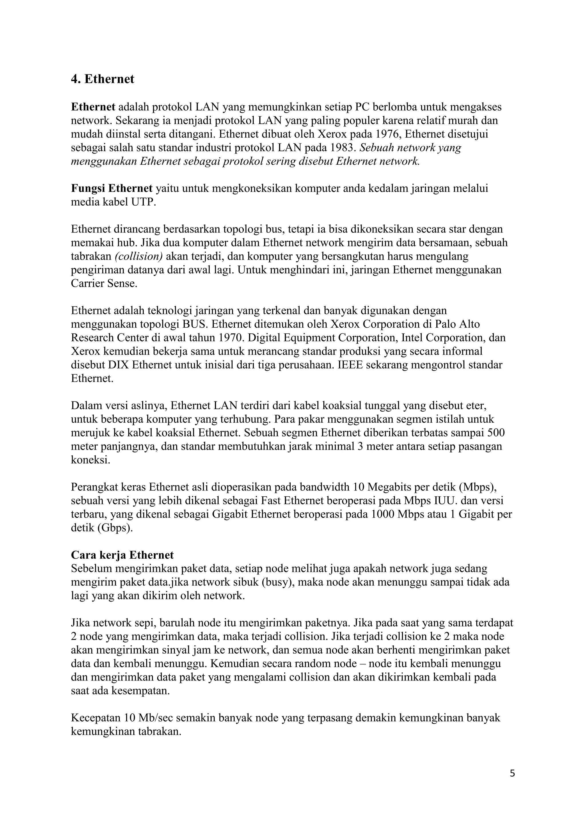 5 
4. Ethernet 
Ethernet adalah protokol LAN yang memungkinkan setiap PC berlomba untuk mengakses 
network. Sekarang ia menjadi protokol LAN yang paling populer karena relatif murah dan 
mudah diinstal serta ditangani. Ethernet dibuat oleh Xerox pada 1976, Ethernet disetujui 
sebagai salah satu standar industri protokol LAN pada 1983. Sebuah network yang 
menggunakan Ethernet sebagai protokol sering disebut Ethernet network. 
Fungsi Ethernet yaitu untuk mengkoneksikan komputer anda kedalam jaringan melalui 
media kabel UTP. 
Ethernet dirancang berdasarkan topologi bus, tetapi ia bisa dikoneksikan secara star dengan 
memakai hub. Jika dua komputer dalam Ethernet network mengirim data bersamaan, sebuah 
tabrakan (collision) akan terjadi, dan komputer yang bersangkutan harus mengulang 
pengiriman datanya dari awal lagi. Untuk menghindari ini, jaringan Ethernet menggunakan 
Carrier Sense. 
Ethernet adalah teknologi jaringan yang terkenal dan banyak digunakan dengan 
menggunakan topologi BUS. Ethernet ditemukan oleh Xerox Corporation di Palo Alto 
Research Center di awal tahun 1970. Digital Equipment Corporation, Intel Corporation, dan 
Xerox kemudian bekerja sama untuk merancang standar produksi yang secara informal 
disebut DIX Ethernet untuk inisial dari tiga perusahaan. IEEE sekarang mengontrol standar 
Ethernet. 
Dalam versi aslinya, Ethernet LAN terdiri dari kabel koaksial tunggal yang disebut eter, 
untuk beberapa komputer yang terhubung. Para pakar menggunakan segmen istilah untuk 
merujuk ke kabel koaksial Ethernet. Sebuah segmen Ethernet diberikan terbatas sampai 500 
meter panjangnya, dan standar membutuhkan jarak minimal 3 meter antara setiap pasangan 
koneksi. 
Perangkat keras Ethernet asli dioperasikan pada bandwidth 10 Megabits per detik (Mbps), 
sebuah versi yang lebih dikenal sebagai Fast Ethernet beroperasi pada Mbps IUU. dan versi 
terbaru, yang dikenal sebagai Gigabit Ethernet beroperasi pada 1000 Mbps atau 1 Gigabit per 
detik (Gbps). 
Cara kerja Ethernet 
Sebelum mengirimkan paket data, setiap node melihat juga apakah network juga sedang 
mengirim paket data.jika network sibuk (busy), maka node akan menunggu sampai tidak ada 
lagi yang akan dikirim oleh network. 
Jika network sepi, barulah node itu mengirimkan paketnya. Jika pada saat yang sama terdapat 
2 node yang mengirimkan data, maka terjadi collision. Jika terjadi collision ke 2 maka node 
akan mengirimkan sinyal jam ke network, dan semua node akan berhenti mengirimkan paket 
data dan kembali menunggu. Kemudian secara random node – node itu kembali menunggu 
dan mengirimkan data paket yang mengalami collision dan akan dikirimkan kembali pada 
saat ada kesempatan. 
Kecepatan 10 Mb/sec semakin banyak node yang terpasang demakin kemungkinan banyak 
kemungkinan tabrakan. 
 