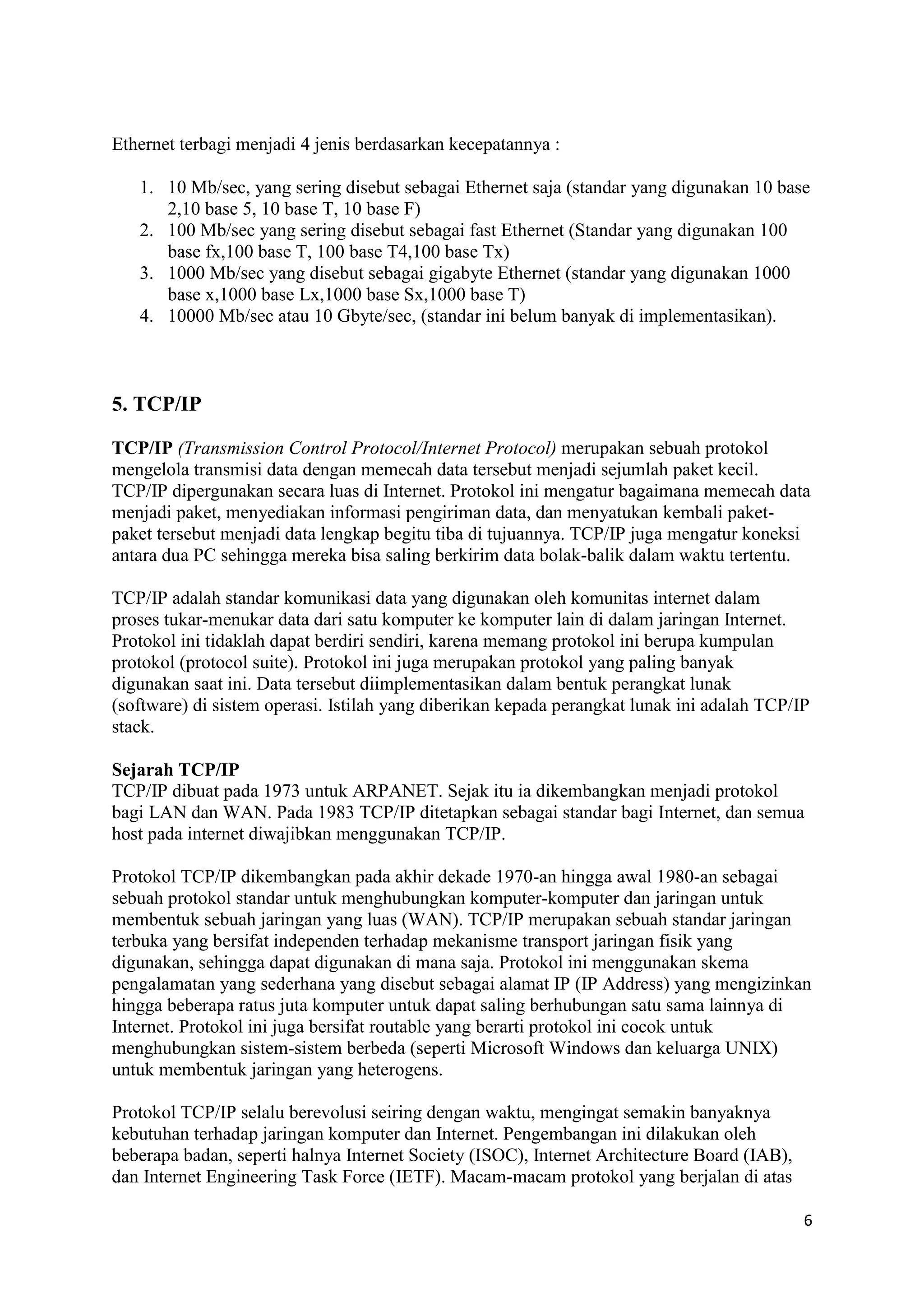 6 
Ethernet terbagi menjadi 4 jenis berdasarkan kecepatannya : 
1. 10 Mb/sec, yang sering disebut sebagai Ethernet saja (standar yang digunakan 10 base 
2,10 base 5, 10 base T, 10 base F) 
2. 100 Mb/sec yang sering disebut sebagai fast Ethernet (Standar yang digunakan 100 
base fx,100 base T, 100 base T4,100 base Tx) 
3. 1000 Mb/sec yang disebut sebagai gigabyte Ethernet (standar yang digunakan 1000 
base x,1000 base Lx,1000 base Sx,1000 base T) 
4. 10000 Mb/sec atau 10 Gbyte/sec, (standar ini belum banyak di implementasikan). 
5. TCP/IP 
TCP/IP (Transmission Control Protocol/Internet Protocol) merupakan sebuah protokol 
mengelola transmisi data dengan memecah data tersebut menjadi sejumlah paket kecil. 
TCP/IP dipergunakan secara luas di Internet. Protokol ini mengatur bagaimana memecah data 
menjadi paket, menyediakan informasi pengiriman data, dan menyatukan kembali paket-paket 
tersebut menjadi data lengkap begitu tiba di tujuannya. TCP/IP juga mengatur koneksi 
antara dua PC sehingga mereka bisa saling berkirim data bolak-balik dalam waktu tertentu. 
TCP/IP adalah standar komunikasi data yang digunakan oleh komunitas internet dalam 
proses tukar-menukar data dari satu komputer ke komputer lain di dalam jaringan Internet. 
Protokol ini tidaklah dapat berdiri sendiri, karena memang protokol ini berupa kumpulan 
protokol (protocol suite). Protokol ini juga merupakan protokol yang paling banyak 
digunakan saat ini. Data tersebut diimplementasikan dalam bentuk perangkat lunak 
(software) di sistem operasi. Istilah yang diberikan kepada perangkat lunak ini adalah TCP/IP 
stack. 
Sejarah TCP/IP 
TCP/IP dibuat pada 1973 untuk ARPANET. Sejak itu ia dikembangkan menjadi protokol 
bagi LAN dan WAN. Pada 1983 TCP/IP ditetapkan sebagai standar bagi Internet, dan semua 
host pada internet diwajibkan menggunakan TCP/IP. 
Protokol TCP/IP dikembangkan pada akhir dekade 1970-an hingga awal 1980-an sebagai 
sebuah protokol standar untuk menghubungkan komputer-komputer dan jaringan untuk 
membentuk sebuah jaringan yang luas (WAN). TCP/IP merupakan sebuah standar jaringan 
terbuka yang bersifat independen terhadap mekanisme transport jaringan fisik yang 
digunakan, sehingga dapat digunakan di mana saja. Protokol ini menggunakan skema 
pengalamatan yang sederhana yang disebut sebagai alamat IP (IP Address) yang mengizinkan 
hingga beberapa ratus juta komputer untuk dapat saling berhubungan satu sama lainnya di 
Internet. Protokol ini juga bersifat routable yang berarti protokol ini cocok untuk 
menghubungkan sistem-sistem berbeda (seperti Microsoft Windows dan keluarga UNIX) 
untuk membentuk jaringan yang heterogens. 
Protokol TCP/IP selalu berevolusi seiring dengan waktu, mengingat semakin banyaknya 
kebutuhan terhadap jaringan komputer dan Internet. Pengembangan ini dilakukan oleh 
beberapa badan, seperti halnya Internet Society (ISOC), Internet Architecture Board (IAB), 
dan Internet Engineering Task Force (IETF). Macam-macam protokol yang berjalan di atas 
 