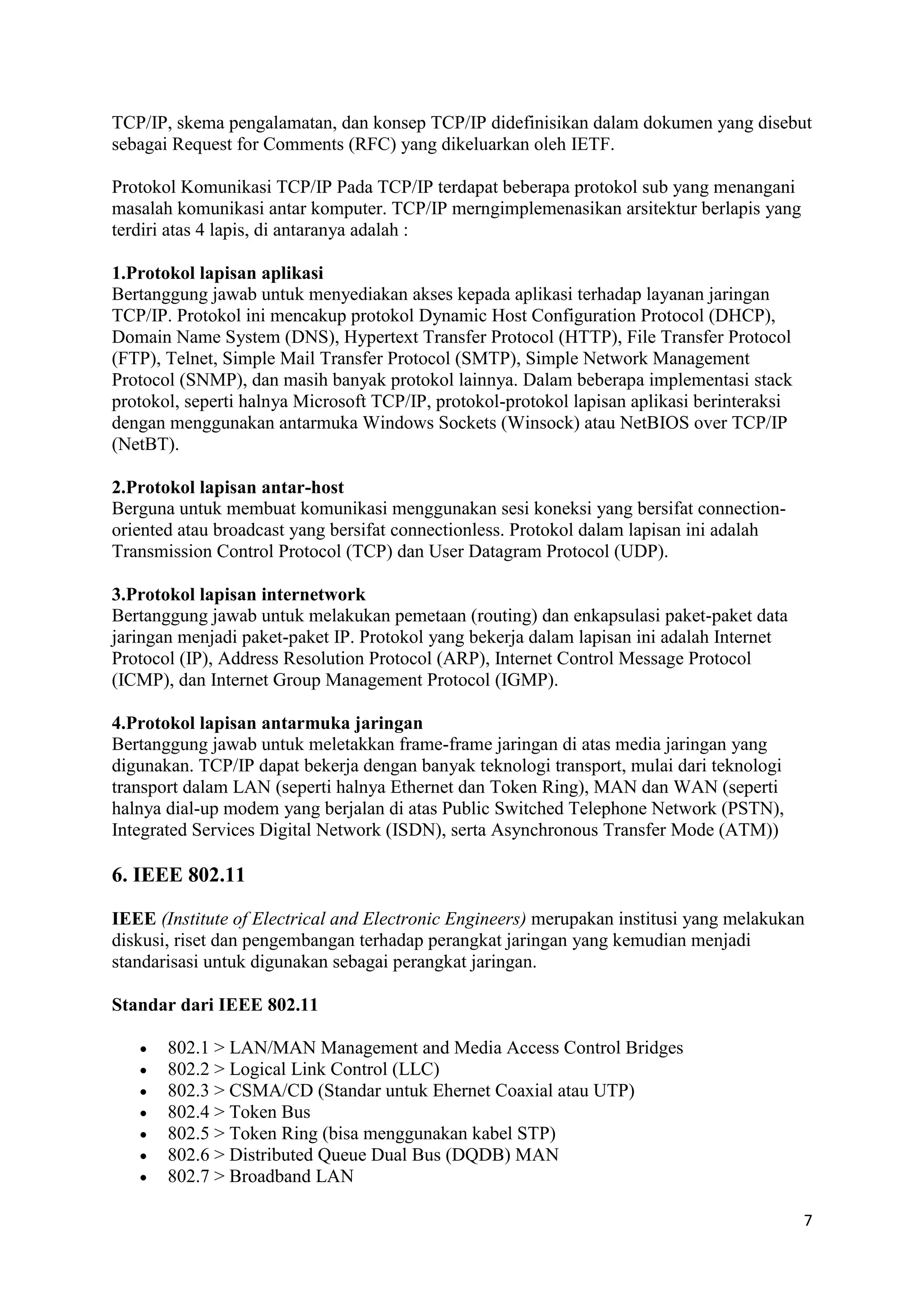 TCP/IP, skema pengalamatan, dan konsep TCP/IP didefinisikan dalam dokumen yang disebut 
sebagai Request for Comments (RFC) yang dikeluarkan oleh IETF. 
7 
Protokol Komunikasi TCP/IP Pada TCP/IP terdapat beberapa protokol sub yang menangani 
masalah komunikasi antar komputer. TCP/IP merngimplemenasikan arsitektur berlapis yang 
terdiri atas 4 lapis, di antaranya adalah : 
1.Protokol lapisan aplikasi 
Bertanggung jawab untuk menyediakan akses kepada aplikasi terhadap layanan jaringan 
TCP/IP. Protokol ini mencakup protokol Dynamic Host Configuration Protocol (DHCP), 
Domain Name System (DNS), Hypertext Transfer Protocol (HTTP), File Transfer Protocol 
(FTP), Telnet, Simple Mail Transfer Protocol (SMTP), Simple Network Management 
Protocol (SNMP), dan masih banyak protokol lainnya. Dalam beberapa implementasi stack 
protokol, seperti halnya Microsoft TCP/IP, protokol-protokol lapisan aplikasi berinteraksi 
dengan menggunakan antarmuka Windows Sockets (Winsock) atau NetBIOS over TCP/IP 
(NetBT). 
2.Protokol lapisan antar-host 
Berguna untuk membuat komunikasi menggunakan sesi koneksi yang bersifat connection-oriented 
atau broadcast yang bersifat connectionless. Protokol dalam lapisan ini adalah 
Transmission Control Protocol (TCP) dan User Datagram Protocol (UDP). 
3.Protokol lapisan internetwork 
Bertanggung jawab untuk melakukan pemetaan (routing) dan enkapsulasi paket-paket data 
jaringan menjadi paket-paket IP. Protokol yang bekerja dalam lapisan ini adalah Internet 
Protocol (IP), Address Resolution Protocol (ARP), Internet Control Message Protocol 
(ICMP), dan Internet Group Management Protocol (IGMP). 
4.Protokol lapisan antarmuka jaringan 
Bertanggung jawab untuk meletakkan frame-frame jaringan di atas media jaringan yang 
digunakan. TCP/IP dapat bekerja dengan banyak teknologi transport, mulai dari teknologi 
transport dalam LAN (seperti halnya Ethernet dan Token Ring), MAN dan WAN (seperti 
halnya dial-up modem yang berjalan di atas Public Switched Telephone Network (PSTN), 
Integrated Services Digital Network (ISDN), serta Asynchronous Transfer Mode (ATM)) 
6. IEEE 802.11 
IEEE (Institute of Electrical and Electronic Engineers) merupakan institusi yang melakukan 
diskusi, riset dan pengembangan terhadap perangkat jaringan yang kemudian menjadi 
standarisasi untuk digunakan sebagai perangkat jaringan. 
Standar dari IEEE 802.11 
 802.1 > LAN/MAN Management and Media Access Control Bridges 
 802.2 > Logical Link Control (LLC) 
 802.3 > CSMA/CD (Standar untuk Ehernet Coaxial atau UTP) 
 802.4 > Token Bus 
 802.5 > Token Ring (bisa menggunakan kabel STP) 
 802.6 > Distributed Queue Dual Bus (DQDB) MAN 
 802.7 > Broadband LAN 
 