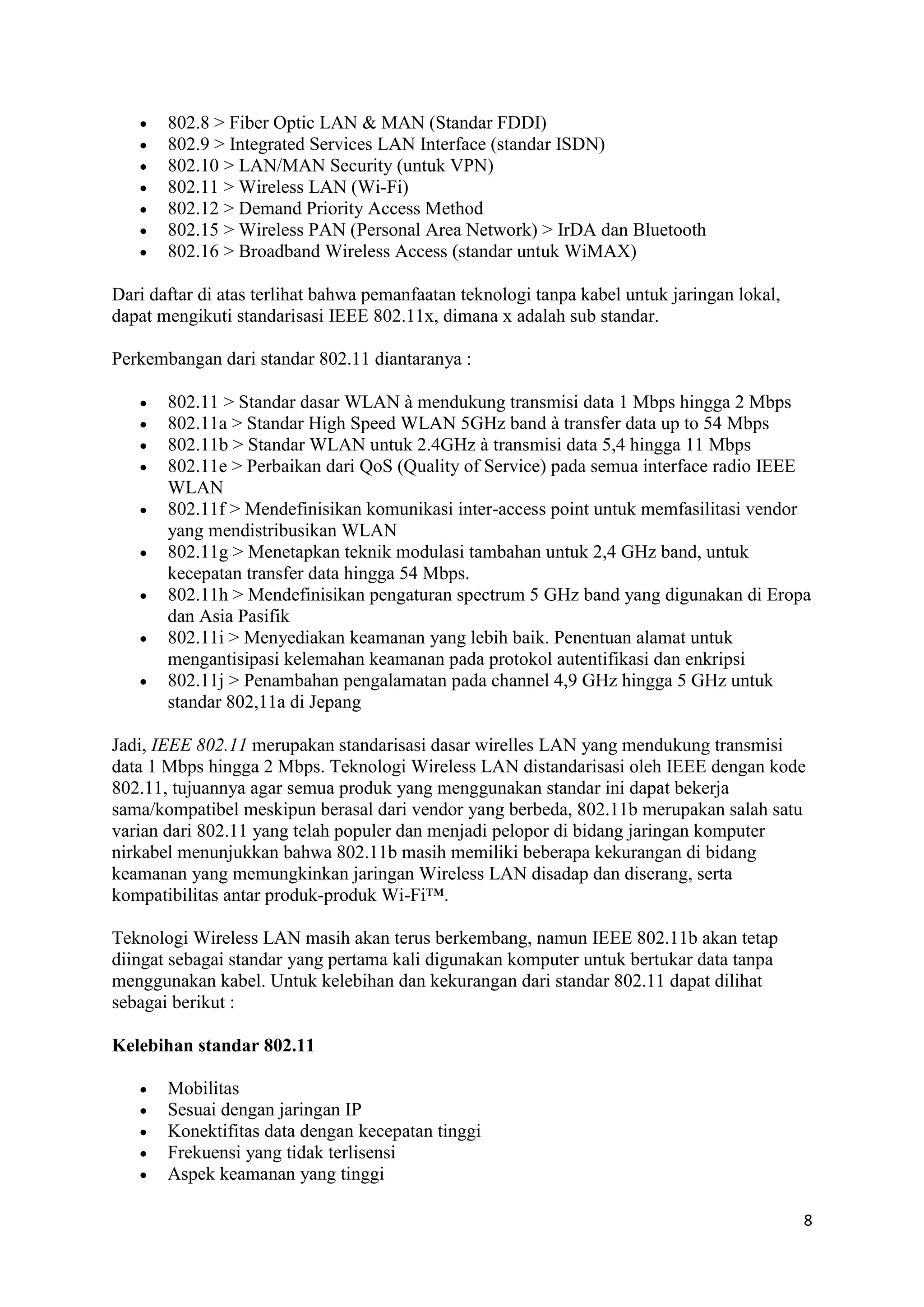 8 
 802.8 > Fiber Optic LAN & MAN (Standar FDDI) 
 802.9 > Integrated Services LAN Interface (standar ISDN) 
 802.10 > LAN/MAN Security (untuk VPN) 
 802.11 > Wireless LAN (Wi-Fi) 
 802.12 > Demand Priority Access Method 
 802.15 > Wireless PAN (Personal Area Network) > IrDA dan Bluetooth 
 802.16 > Broadband Wireless Access (standar untuk WiMAX) 
Dari daftar di atas terlihat bahwa pemanfaatan teknologi tanpa kabel untuk jaringan lokal, 
dapat mengikuti standarisasi IEEE 802.11x, dimana x adalah sub standar. 
Perkembangan dari standar 802.11 diantaranya : 
 802.11 > Standar dasar WLAN à mendukung transmisi data 1 Mbps hingga 2 Mbps 
 802.11a > Standar High Speed WLAN 5GHz band à transfer data up to 54 Mbps 
 802.11b > Standar WLAN untuk 2.4GHz à transmisi data 5,4 hingga 11 Mbps 
 802.11e > Perbaikan dari QoS (Quality of Service) pada semua interface radio IEEE 
WLAN 
 802.11f > Mendefinisikan komunikasi inter-access point untuk memfasilitasi vendor 
yang mendistribusikan WLAN 
 802.11g > Menetapkan teknik modulasi tambahan untuk 2,4 GHz band, untuk 
kecepatan transfer data hingga 54 Mbps. 
 802.11h > Mendefinisikan pengaturan spectrum 5 GHz band yang digunakan di Eropa 
dan Asia Pasifik 
 802.11i > Menyediakan keamanan yang lebih baik. Penentuan alamat untuk 
mengantisipasi kelemahan keamanan pada protokol autentifikasi dan enkripsi 
 802.11j > Penambahan pengalamatan pada channel 4,9 GHz hingga 5 GHz untuk 
standar 802,11a di Jepang 
Jadi, IEEE 802.11 merupakan standarisasi dasar wirelles LAN yang mendukung transmisi 
data 1 Mbps hingga 2 Mbps. Teknologi Wireless LAN distandarisasi oleh IEEE dengan kode 
802.11, tujuannya agar semua produk yang menggunakan standar ini dapat bekerja 
sama/kompatibel meskipun berasal dari vendor yang berbeda, 802.11b merupakan salah satu 
varian dari 802.11 yang telah populer dan menjadi pelopor di bidang jaringan komputer 
nirkabel menunjukkan bahwa 802.11b masih memiliki beberapa kekurangan di bidang 
keamanan yang memungkinkan jaringan Wireless LAN disadap dan diserang, serta 
kompatibilitas antar produk-produk Wi-Fi™. 
Teknologi Wireless LAN masih akan terus berkembang, namun IEEE 802.11b akan tetap 
diingat sebagai standar yang pertama kali digunakan komputer untuk bertukar data tanpa 
menggunakan kabel. Untuk kelebihan dan kekurangan dari standar 802.11 dapat dilihat 
sebagai berikut : 
Kelebihan standar 802.11 
 Mobilitas 
 Sesuai dengan jaringan IP 
 Konektifitas data dengan kecepatan tinggi 
 Frekuensi yang tidak terlisensi 
 Aspek keamanan yang tinggi 
 