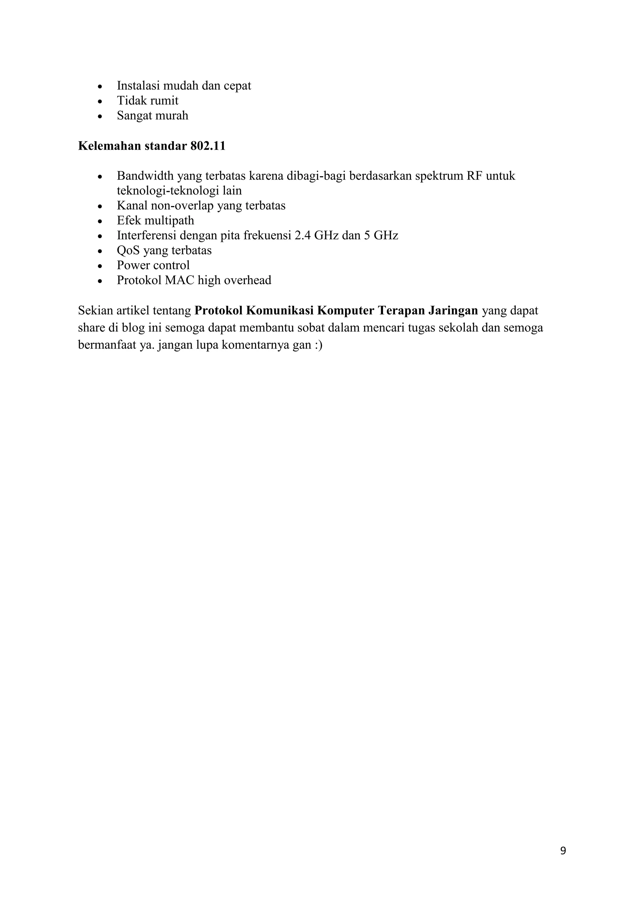 9 
 Instalasi mudah dan cepat 
 Tidak rumit 
 Sangat murah 
Kelemahan standar 802.11 
 Bandwidth yang terbatas karena dibagi-bagi berdasarkan spektrum RF untuk 
teknologi-teknologi lain 
 Kanal non-overlap yang terbatas 
 Efek multipath 
 Interferensi dengan pita frekuensi 2.4 GHz dan 5 GHz 
 QoS yang terbatas 
 Power control 
 Protokol MAC high overhead 
Sekian artikel tentang Protokol Komunikasi Komputer Terapan Jaringan yang dapat 
share di blog ini semoga dapat membantu sobat dalam mencari tugas sekolah dan semoga 
bermanfaat ya. jangan lupa komentarnya gan :) 
