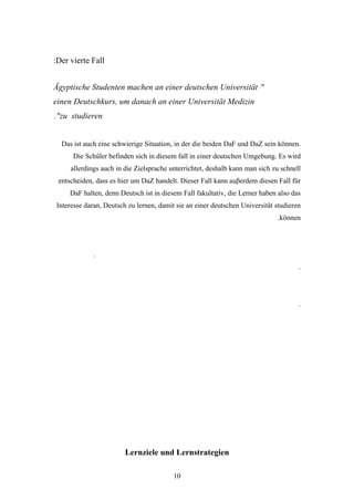 :Der vierte Fall


Ägyptische Studenten machen an einer deutschen Universität "
einen Deutschkurs, um danach an einer Universität Medizin
."zu studieren


  Das ist auch eine schwierige Situation, in der die beiden DaF und DaZ sein können.
      Die Schüler befinden sich in diesem fall in einer deutschen Umgebung. Es wird
     allerdings auch in die Zielsprache unterrichtet, deshalb kann man sich zu schnell
 entscheiden, dass es hier um DaZ handelt. Dieser Fall kann auβerdem diesen Fall für
     DaF halten, denn Deutsch ist in diesem Fall fakultativ, die Lerner haben also das
Interesse daran, Deutsch zu lernen, damit sie an einer deutschen Universität studieren
                                                                             .können




             .
                                                                                     .




                                                                                     .




                        Lernziele und Lernstrategien

                                         10
 