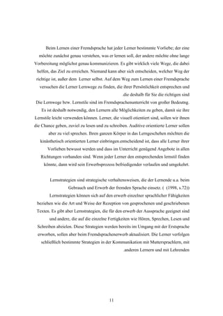 Beim Lernen einer Fremdsprache hat jeder Lerner bestimmte Vorliebe; der eine
  möchte zunächst genau verstehen, was er lernen soll, der andere möchte ohne lange
Vorbereitung möglichst genau kommunizieren. Es gibt wirklich viele Wege, die dabei
 helfen, das Ziel zu erreichen. Niemand kann aber sich entscheiden, welcher Weg der
 richtige ist, außer dem Lerner selbst. Auf dem Weg zum Lernen einer Fremdsprache
  versuchen die Lerner Lernwege zu finden, die ihrer Persönlichkeit entsprechen und
                                                 .die deshalb für Sie die richtigen sind
Die Lernwege bzw. Lernstile sind im Fremdsprachenunterricht von großer Bedeutng.
    Es ist deshalb notwendig, den Lernern alle Möglichkeiten zu geben, damit sie ihre
Lernstile leicht verwenden können. Lerner, die visuell otientiert sind, sollen wir ihnen
die Chance geben, zuviel zu lesen und zu schreiben. Auditive orientierte Lerner sollen
       aber zu viel sprechen. Ihren ganzen Körper in das Lerngeschehen möchten die
   kinästhetisch orientierten Lerner einbringen.entscheidend ist, dass alle Lerner ihrer
       Vorlieben bewusst werden und dass im Unterricht genügend Angebote in allen
   Richtungen vorhanden sind. Wenn jeder Lerner den entsprechenden lernstil finden
     könnte, dann wird sein Erwerbsprozess befriedigender verlaufen und umgekehrt.


        Lernstrategien sind strategische verhaltensweisen, die der Lernende u.a. beim
                   Gebrauch und Erwerb der fremden Sprache einsetz. ( (1998, s.72))
        Lernstrategien können sich auf den erwerb einzelner sprachlicher Fähigkeiten
 beziehen wie die Art und Weise der Rezeption von gesprochenen und geschriebenen
 Texten. Es gibt aber Lernstrategien, die für den erwerb der Aussprache geeignet sind
        und andere, die auf die einzelne Fertigkeiten wie Hören, Sprechen, Lesen und
 Schreiben abzielen. Diese Strategien werden bereits im Umgang mit der Erstsprache
 erworben, sollen aber beim Fremdsprachenerwerb aktualisiert. Die Lerner verfolgen
   schließlich bestimmte Strategien in der Kommunikation mit Muttersprachlern, mit
                                                  .anderen Lernern und mit Lehrenden




                                          11
 