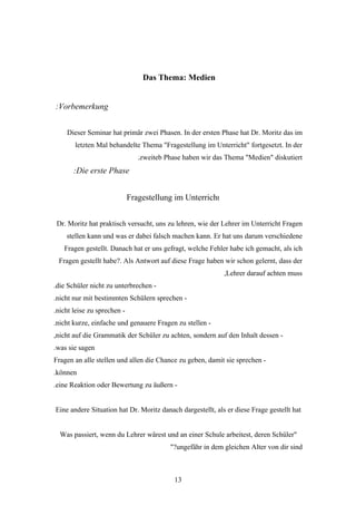 Das Thema: Medien


:Vorbemerkung


    Dieser Seminar hat primär zwei Phasen. In der ersten Phase hat Dr. Moritz das im
       letzten Mal behandelte Thema "Fragestellung im Unterricht" fortgesetzt. In der
                                .zweiteb Phase haben wir das Thema "Medien" diskutiert
       :Die erste Phase


                             Fragestellung im Unterricht


 Dr. Moritz hat praktisch versucht, uns zu lehren, wie der Lehrer im Unterricht Fragen
    stellen kann und was er dabei falsch machen kann. Er hat uns darum verschiedene
   Fragen gestellt. Danach hat er uns gefragt, welche Fehler habe ich gemacht, als ich
 Fragen gestellt habe?. Als Antwort auf diese Frage haben wir schon gelernt, dass der
                                                            ,Lehrer darauf achten muss
.die Schüler nicht zu unterbrechen -
.nicht nur mit bestimmten Schülern sprechen -
.nicht leise zu sprechen -
.nicht kurze, einfache und genauere Fragen zu stellen -
,nicht auf die Grammatik der Schüler zu achten, sondern auf den Inhalt dessen -
.was sie sagen
Fragen an alle stellen und allen die Chance zu geben, damit sie sprechen -
.können
.eine Reaktion oder Bewertung zu äußern -


Eine andere Situation hat Dr. Moritz danach dargestellt, als er diese Frage gestellt hat


  Was passiert, wenn du Lehrer wärest und an einer Schule arbeitest, deren Schüler"
                                          "?ungefähr in dem gleichen Alter von dir sind



                                            13
 