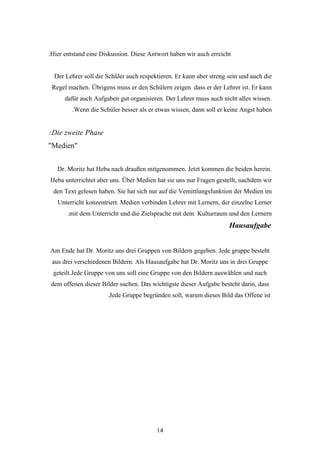 :Hier entstand eine Diskussion. Diese Antwort haben wir auch erreicht


  Der Lehrer soll die Schüler auch respektieren. Er kann aber streng sein und auch die
 Regel machen. Übrigens muss er den Schülern zeigen dass er der Lehrer ist. Er kann
      dafür auch Aufgaben gut organisieren. Der Lehrer muss auch nicht alles wissen.
         .Wenn die Schüler besser als er etwas wissen, dann soll er keine Angst haben


:Die zweite Phase
"Medien"


   Dr. Moritz hat Heba nach draußen mitgenommen. Jetzt kommen die beiden herein.
Heba unterrichtet aber uns. Über Medien hat sie uns nur Fragen gestellt, nachdem wir
 den Text gelesen haben. Sie hat sich nur auf die Vemittlungsfunktion der Medien im
   Unterricht konzentriert. Medien verbinden Lehrer mit Lernern, der einzelne Lerner
       .mit dem Unterricht und die Zielsprache mit dem Kulturraum und den Lernern
                                                                     Hausaufgabe


Am Ende hat Dr. Moritz uns drei Gruppen von Bildern gegeben. Jede gruppe besteht
 aus drei verschiedenen Bildern. Als Hausaufgabe hat Dr. Moritz uns in drei Gruppe
 geteilt.Jede Gruppe von uns soll eine Gruppe von den Bildern auswählen und nach
dem offenen dieser Bilder suchen. Das wichtigste dieser Aufgabe besteht darin, dass
                      .Jede Gruppe begründen soll, warum dieses Bild das Offene ist




                                         14
 