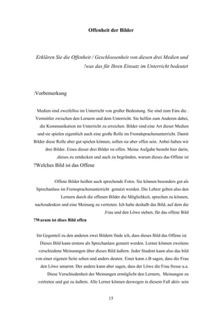 Offenheit der Bilder




 Erklären Sie die Offenheit / Geschlossenheit von diesen drei Medien und
                            !was das für Ihren Einsatz im Unterricht bedeutet




:Vorbemerkung


 Medien sind zweifellos im Unterricht von großer Bedeutung. Sie sind zum Eins die .
 Vermittler zwischen den Lernern und dem Unterricht. Sie helfen zum Anderen dabei,
   die Kommunikation im Unterricht zu erreichen. Bilder sind eine Art dieser Medien
  und sie spielen eigentlich auch eine große Rolle im Fremdsprachenunterricht. Damit
Bilder diese Rolle aber gut spielen können, sollen sie aber offen sein. Anbei haben wir
      drei Bilder. Eines dieser drei Bilder ist offen. Meine Aufgabe besteht hier darin,
            .dieses zu entdecken und auch zu begründen, warum dieses das Offene ist
?Welches Bild ist das Offene


           Offene Bilder heißen auch sprechende Fotos. Sie können besonders gut als
 Sprechanlass im Fremsprachenunterricht genutzt werden. Die Lehrer geben also den
               Lernern durch die offenen Bilder die Möglichkeit, sprechen zu können,
nachzudenken und eine Meinung zu vertreten. Ich halte deshalb das Bild, auf dem die
                                       .Frau und den Löwe stehen, für das offene Bild
?Warum ist dises Bild offen


 Im Gegenteil zu den anderen zwei Bildern finde ich, dass dieses Bild das Offene ist.
   Dieses Bild kann erstens als Sprechanlass genutzt werden. Lerner können zweitens
  verschiedene Meinunngen über dieses Bild äußern. Jeder Student kann also das bild
 von einer eigenen Seite sehen und anders deuten. Einer kann z.B sagen, dass die Frau
   den Löwe umarmt. Der andere kann aber sagen, dass der Löwe die Frau fresse u.a.
       Diese Verschiedenheit der Meinungen ermöglicht den Lernern, Meinungen zu
  .vertreten und gut zu äußern. Alle Lerner können deswegen in diesem Fall aktiv sein


                                          15
 