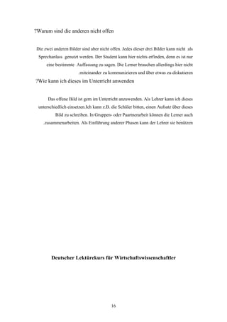 ?Warum sind die anderen nicht offen


Die zwei anderen Bilder sind aber nicht offen. Jedes dieser drei Bilder kann nicht als
 Sprechanlass genutzt werden. Der Student kann hier nichts erfinden, denn es ist nur
     eine bestimmte Auffassung zu sagen. Die Lerner brauchen allerdings hier nicht
                       .miteinander zu kommunizieren und über etwas zu diskutieren
?Wie kann ich dieses im Unterricht anwenden


      Das offene Bild ist gern im Unterricht anzuwenden. Als Lehrer kann ich dieses
 unterschiedlich einsetzen.Ich kann z.B. die Schüler bitten, einen Aufsatz über dieses
          Bild zu schreiben. In Gruppen- oder Paartnerarbeit können die Lerner auch
    .zusammenarbeiten. Als Einführung anderer Phasen kann der Lehrer sie benützen




        Deutscher Lektürekurs für Wirtschaftswissenschaftler




                                         16
 
