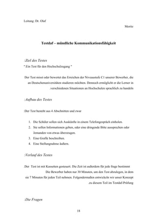Leitung: Dr. Olaf
                                                                               Moritz




             Testdaf – mündliche Kommunikationsfähigkeit



:Ziel des Testes
":Ein Test für den Hochschulzugang "


Der Test misst oder bewertet das Erreichen der Niveaustufe C1 unserer Bewerber, die
   an Deutschenuniversitäten studieren möchten. Dennoch ermöglicht er die Lerner in
                    .verschiedenen Situationen an Hochschulen sprachlich zu handeln


:Aufbau des Testes


:Der Test besteht aus 4 Abschnitten und zwar


   1. Die Schüler sollen sich Auskünfte in einem Telefongespräch einholen.
   2. Sie sollen Informationen geben, oder eine dringende Bitte aussprechen oder
       Jemanden von etwas überzeugen.
   3. Eine Grafik beschreiben.
   4. Eine Stellungnahme äußern.


:Verlauf des Testes


.Der Test ist mit Kassetten gesteuert. Die Zeit ist außerdem für jede frage bestimmt
                 Die Bewerber haben nur 30 Minuten, um den Test abzulegen, in dem
 sie 7 Minuten für jeden Teil nehmen. Folgendermaßen entwickeln wir unser Konzept
                                                   .zu diesem Teil im Testdaf-Prüfung




:Die Fragen


                                          18
 