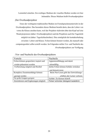 Lernmittel einteilen. Ein wichtiges Medium der visuellen Medien werden wir hier
                                  .behandeln. Dieses Medium heißt Overheadprojektor
 ;Der Overheadprojektor
       Eines der wichtigsten traditionellen Medien im Fremdsprachenumterricht ist der
  Overheadprojektor. Das besondere dieses Medium besteht darin, dass der Lehrer von
   vorne die Klasse ansehen kann, weil der Projektor rückwärts über den Kopf auf eine
   Wand projizieren (daher: Overheadprojektor) und die Projektion auch bei Tageslicht
         möglich ist (daher: Tageslichtschreiber). Dies ermöglicht die kontakterhaltung
         zwischen Lehrer und Klasse. Folien können benutzt werden, die manuell oder
  computergestützt selbst erstellt werden. Im Folgenden stellen Vor- und Nachteile des
                                                   .Overheadprojektors zur Verfügung


 :Vor- und Nachteile des Overheadprojektors
Vorteile                                   Nachteile
Folien können gespeichert, kopiert und     Apparaturabhängig und damit
.wieder präsentiert werden                 .störanfällig
.Vorbereitung möglich und flexibel         dichte Folien können Schüler ersticken
                                           .und demotivieren
Komplexe Zusammenhänge können                Beim Nur-Lesen geht das Entwicklungs-
.gezeigt werden                                         .erlebnis der Lerner verloren
Für große Gruppen geeignet                 Gefahr: Zu kleinen Schrift
.Korrektoren und Ergänzungen möglich       Folien/-schreiber ökologisch bedenklich




                                          20
 