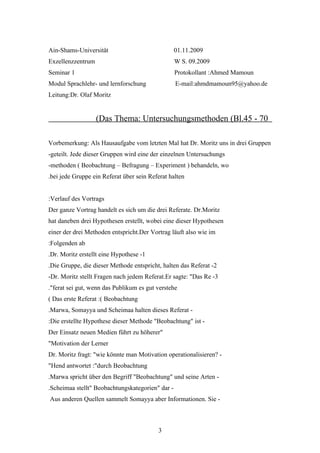 Ain-Shams-Universität                             01.11.2009
Exzellenzzentrum                                  W S. 09.2009
Seminar 1                                         Protokollant :Ahmed Mamoun
Modul Sprachlehr- und lernforschung               E-mail:ahmdmamoun95@yahoo.de
Leitung:Dr. Olaf Moritz


                   (Das Thema: Untersuchungsmethoden (Bl.45 - 70

Vorbemerkung: Als Hausaufgabe vom letzten Mal hat Dr. Moritz uns in drei Gruppen
-geteilt. Jede dieser Gruppen wird eine der einzelnen Untersuchungs
-methoden ( Beobachtung – Befragung – Experiment ) behandeln, wo
.bei jede Gruppe ein Referat über sein Referat halten


:Verlauf des Vortrags
Der ganze Vortrag handelt es sich um die drei Referate. Dr.Moritz
hat daneben drei Hypothesen erstellt, wobei eine dieser Hypothesen
einer der drei Methoden entspricht.Der Vortrag läuft also wie im
:Folgenden ab
.Dr. Moritz erstellt eine Hypothese -1
.Die Gruppe, die dieser Methode entspricht, halten das Referat -2
-Dr. Moritz stellt Fragen nach jedem Referat.Er sagte: "Das Re -3
."ferat sei gut, wenn das Publikum es gut verstehe
( Das erste Referat :( Beobachtung
.Marwa, Somayya und Scheimaa halten dieses Referat -
:Die erstellte Hypothese dieser Methode "Beobachtung" ist -
Der Einsatz neuen Medien führt zu höherer"
"Motivation der Lerner
Dr. Moritz fragt: "wie könnte man Motivation operationalisieren? -
"Hend antwortet :"durch Beobachtung
.Marwa spricht über den Begriff "Beobachtung" und seine Arten -
.Scheimaa stellt" Beobachtungskategorien" dar -
Aus anderen Quellen sammelt Somayya aber Informationen. Sie -



                                          3
 