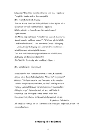 hat gesagt: "Hypothese muss falsifizierbar sein. Eine Hypothese
"ist gültig, bis eine andere ihr widerspricht
(Das zweite Referat : (Befragung
Das von Manar, Hend und Hebe gehaltene Referat beginnt mit -
:dieser von Dr. Olaf Moritz erstellten Hypothese
Schüler, die viel zu Hause lernen, haben ein besseres"
"Sprachniveau
Dr. Moritz fragt sich lauter: "Sprachniveau kann ich messen, wie -
kann ich es aber zu Hause messen?", "Wie kann ich die Schüler
" zu Hause beobachten?". Hier antwortete Khaled: "Befragung
   ,Die Arten der Befragung hat Manar erklärt: persönliche -
.schriftliche und telefonische Befragung
 Die Vor- und Nachteile der persönlichen und schriftlichen -
.Befragung hat Heba schon behandelt
.Die Wahl der Stichprobe wird von Hend erläutert -


(Das letzte Referat: (Experiment


Diese Methode wird vielmehr diskutiert. Salama, Khaled und -
Ahmed haben dieses Referat gehalten. Ahmed hat" Experiment "
definiert. "Ein Experiment ist eine Forschung, in der man eine
Variable manipuliert und betrachtet, ob eine Änderung in dieser
Variable (der unabhängigen Variable) eine Auswirkung auf die
abhängige zeigt ". Salama hat sich mit Vor- und Nachteile
beschäftigt..Der wichtigste Vorteil besteht darin, dass
Experiment kotrollierbar ist. Khaled hat aber gezeigt, wie ein
                                                .Experiment funktioniert
Am Ende des Vortrags hat Dr. Moritz uns als Hausaufgabe empfohlen, diesen Text
.nochmal zu lesen




                           Erstellung einer Hypothese


                                            4
 