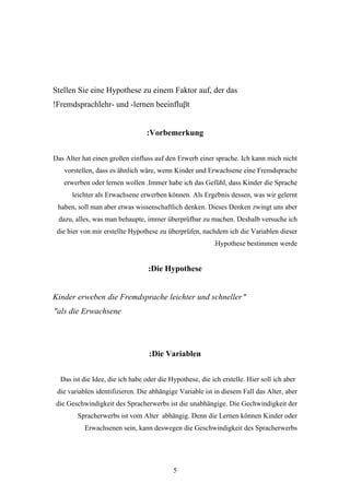 Stellen Sie eine Hypothese zu einem Faktor auf, der das
!Fremdsprachlehr- und -lernen beeinfluβt


                                 :Vorbemerkung


Das Alter hat einen großen einfluss auf den Erwerb einer sprache. Ich kann mich nicht
   vorstellen, dass es ähnlich wäre, wenn Kinder und Erwachsene eine Fremdsprache
   erwerben oder lernen wollen .Immer habe ich das Gefühl, dass Kinder die Sprache
      leichter als Erwachsene erwerben können. Als Ergebnis dessen, was wir gelernt
 haben, soll man aber etwas wissenschaftlich denken. Dieses Denken zwingt uns aber
 dazu, alles, was man behaupte, immer überprüfbar zu machen. Deshalb versuche ich
 die hier von mir erstellte Hypothese zu überprüfen, nachdem ich die Variablen dieser
                                                          .Hypothese bestimmen werde


                                  :Die Hypothese


Kinder erweben die Fremdsprache leichter und schneller "
"als die Erwachsene




                                  :Die Variablen


  Das ist die Idee, die ich habe oder die Hypothese, die ich erstelle. Hier soll ich aber
 die variablen identifizieren. Die abhängige Variable ist in diesem Fall das Alter, aber
 die Geschwindigkeit des Spracherwerbs ist die unabhängige. Die Gechwindigkeit der
        Spracherwerbs ist vom Alter abhängig. Denn die Lernen können Kinder oder
          Erwachsenen sein, kann deswegen die Geschwindigkeit des Spracherwerbs




                                           5
 